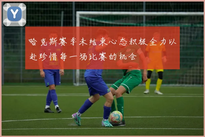 哈克斯赛季未结束心态积极全力以赴珍惜每一场比赛的机会