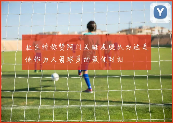 杜兰特称赞阿门关键表现认为这是他作为火箭球员的最佳时刻