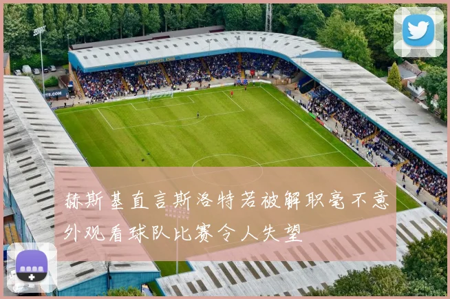 赫斯基直言斯洛特若被解职毫不意外观看球队比赛令人失望