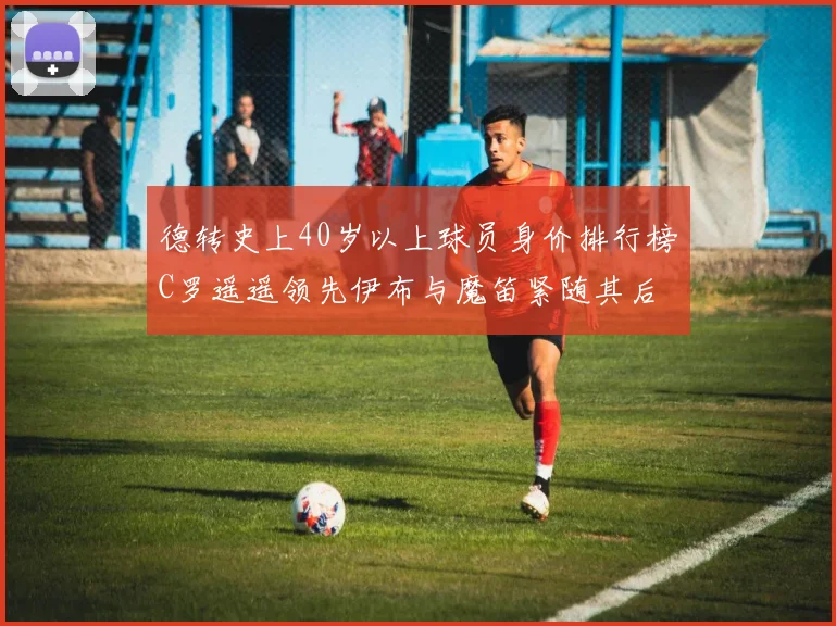 德转史上40岁以上球员身价排行榜C罗遥遥领先伊布与魔笛紧随其后