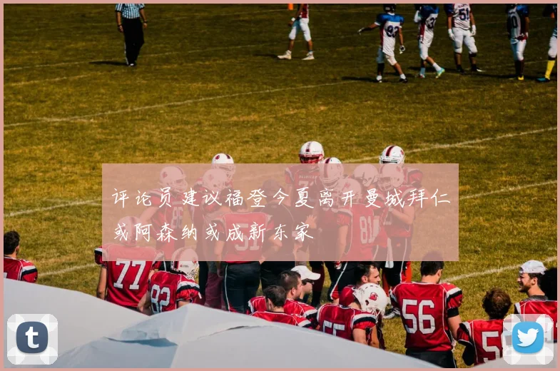 评论员建议福登今夏离开曼城拜仁或阿森纳或成新东家