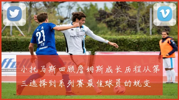 小托马斯回顾詹姆斯成长历程从第三选择到系列赛最佳球员的蜕变