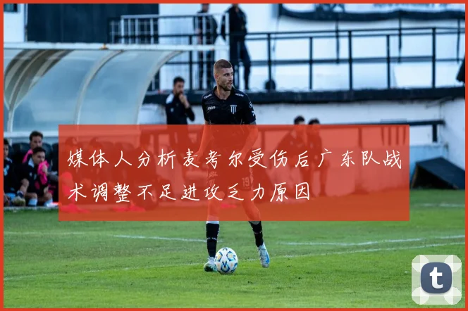 媒体人分析麦考尔受伤后广东队战术调整不足进攻乏力原因