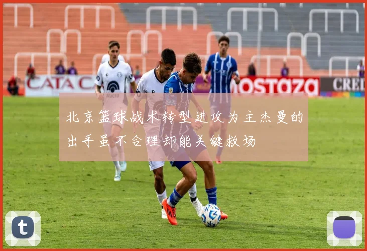 北京篮球战术转型进攻为主杰曼的出手虽不合理却能关键救场
