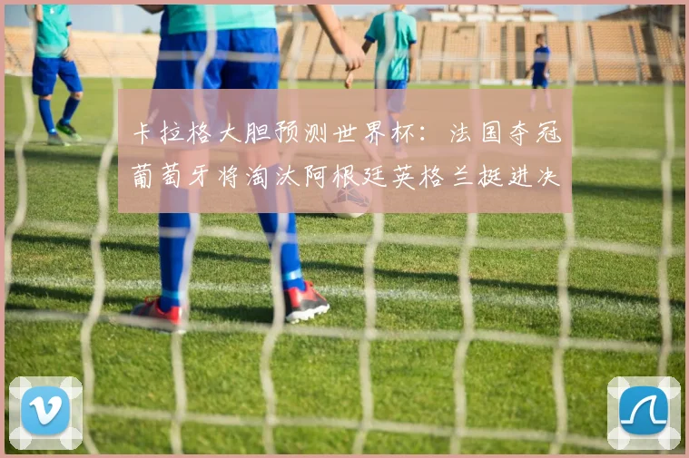卡拉格大胆预测世界杯：法国夺冠葡萄牙将淘汰阿根廷英格兰挺进决赛