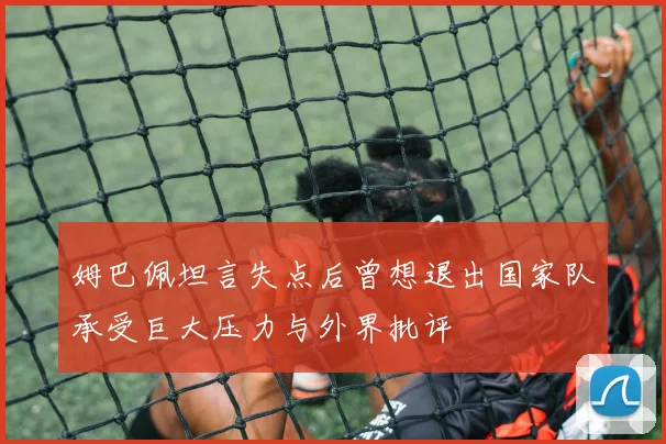 姆巴佩坦言失点后曾想退出国家队承受巨大压力与外界批评