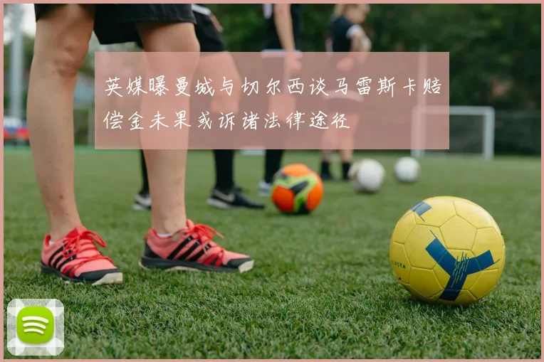 英媒曝曼城与切尔西谈马雷斯卡赔偿金未果或诉诸法律途径