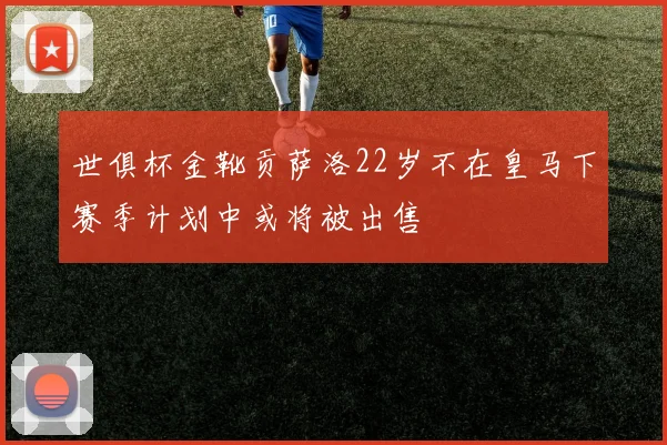 世俱杯金靴贡萨洛22岁不在皇马下赛季计划中或将被出售