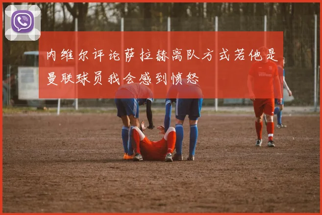 内维尔评论萨拉赫离队方式若他是曼联球员我会感到愤怒
