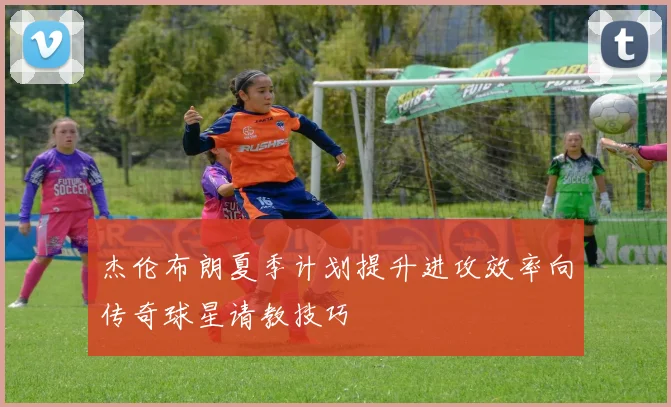 杰伦布朗夏季计划提升进攻效率向传奇球星请教技巧