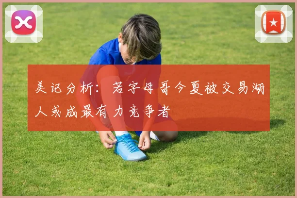 美记分析:若字母哥今夏被交易湖人或成最有力竞争者