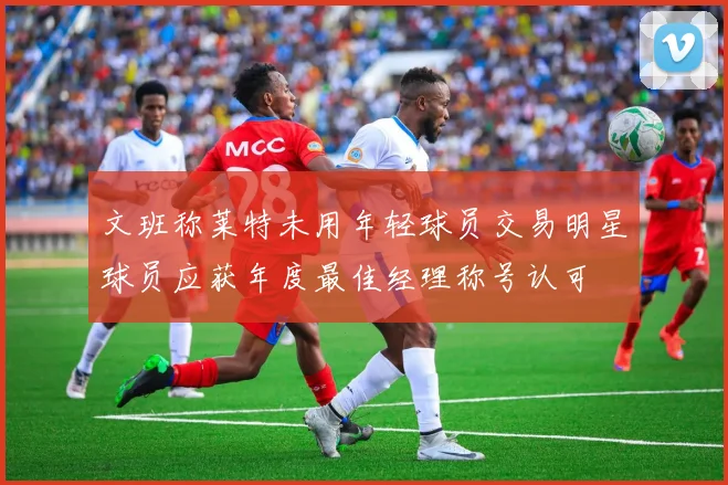 文班称莱特未用年轻球员交易明星球员应获年度最佳经理称号认可