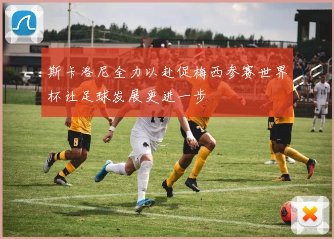 斯卡洛尼全力以赴促梅西参赛世界杯让足球发展更进一步