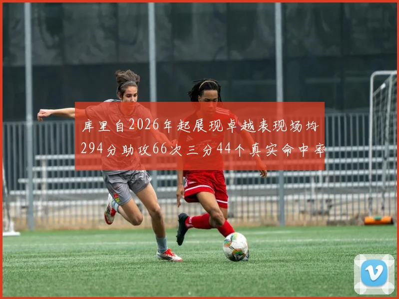 库里自2026年起展现卓越表现场均294分助攻66次三分44个真实命中率高达637