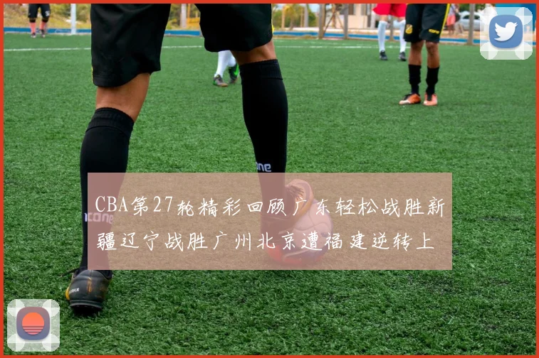 CBA第27轮精彩回顾广东轻松战胜新疆辽宁战胜广州北京遭福建逆转上海击败山东