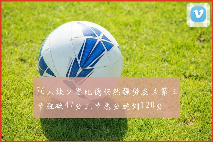 76人缺少恩比德仍然强势发力第三节狂砍47分三节总分达到120分