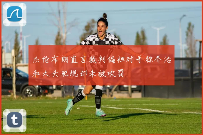杰伦布朗直言裁判偏袒对手称乔治和大头犯规却未被吹罚