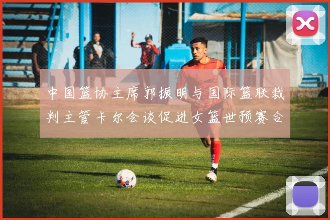 中国篮协主席郭振明与国际篮联裁判主管卡尔会谈促进女篮世预赛合作