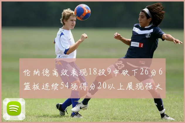 伦纳德高效表现18投9中砍下26分6篮板连续54场得分20以上展现强大实力