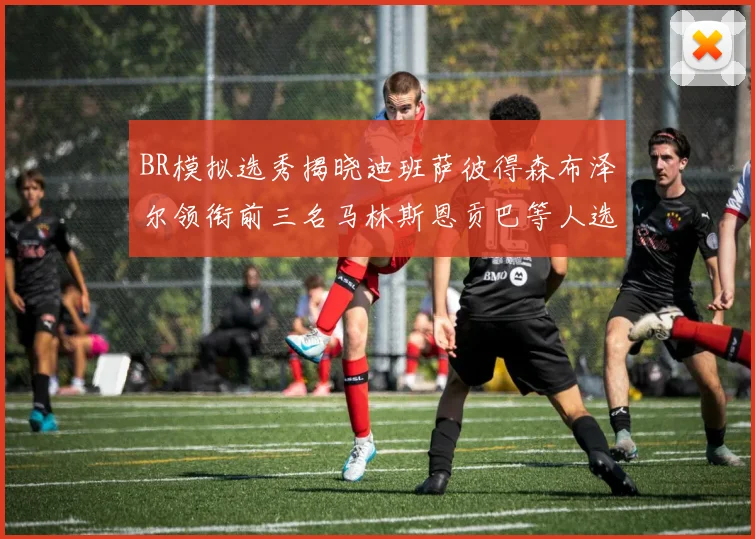 BR模拟选秀揭晓迪班萨彼得森布泽尔领衔前三名马林斯恩贡巴等人选择退选