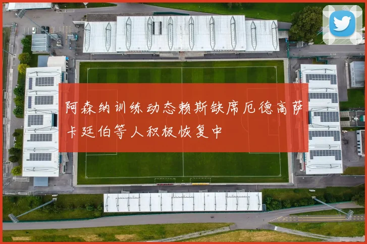 阿森纳训练动态赖斯缺席厄德高萨卡廷伯等人积极恢复中