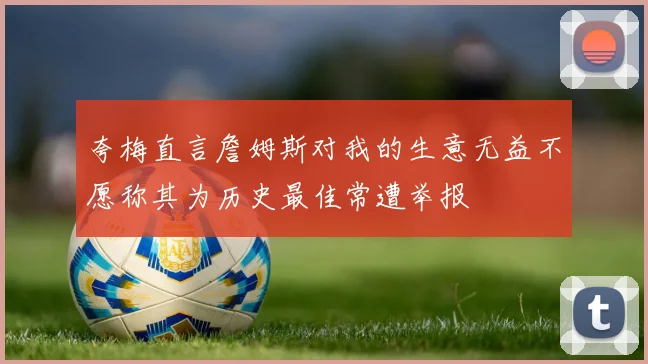 夸梅直言詹姆斯对我的生意无益不愿称其为历史最佳常遭举报