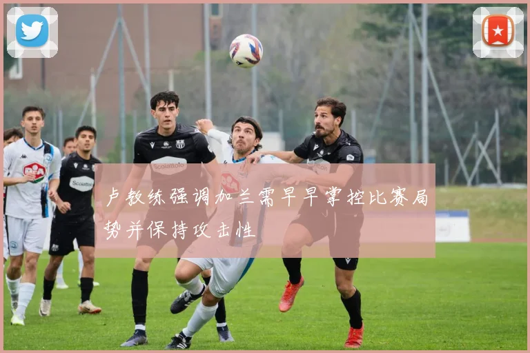 卢教练强调加兰需早早掌控比赛局势并保持攻击性