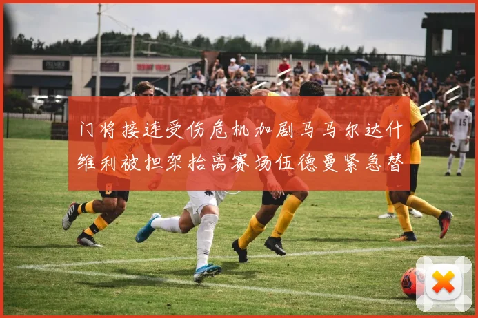 门将接连受伤危机加剧马马尔达什维利被担架抬离赛场伍德曼紧急替补上阵