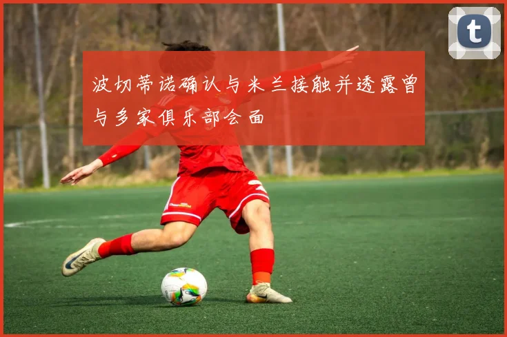 波切蒂诺确认与米兰接触并透露曾与多家俱乐部会面