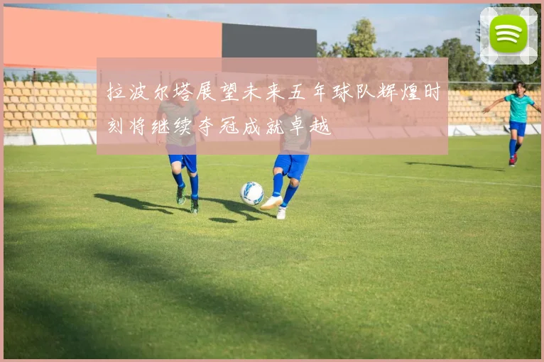 拉波尔塔展望未来五年球队辉煌时刻将继续夺冠成就卓越