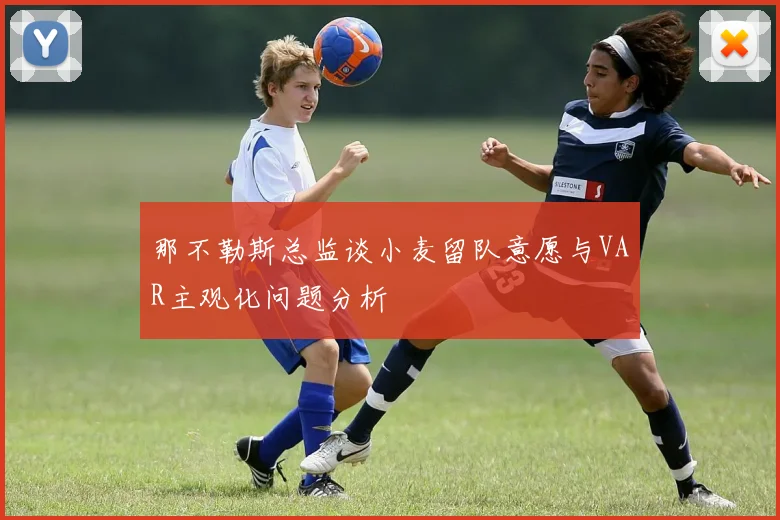 那不勒斯总监谈小麦留队意愿与VAR主观化问题分析