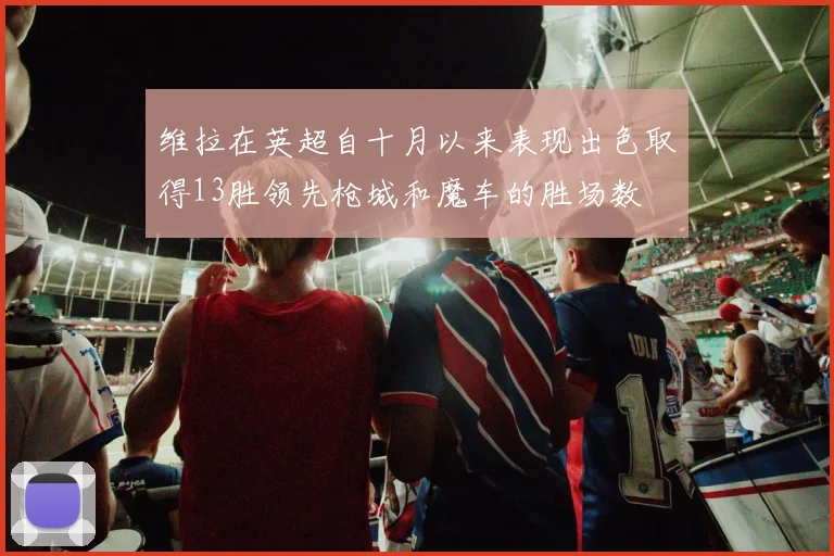 维拉在英超自十月以来表现出色取得13胜领先枪城和魔车的胜场数
