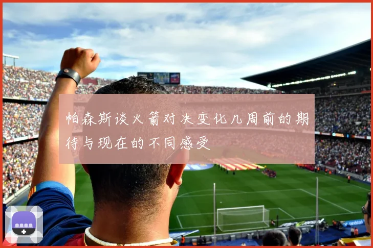 帕森斯谈火箭对决变化几周前的期待与现在的不同感受