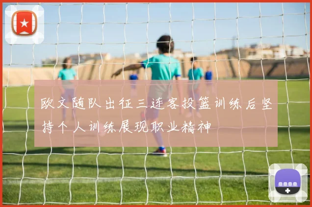 欧文随队出征三连客投篮训练后坚持个人训练展现职业精神
