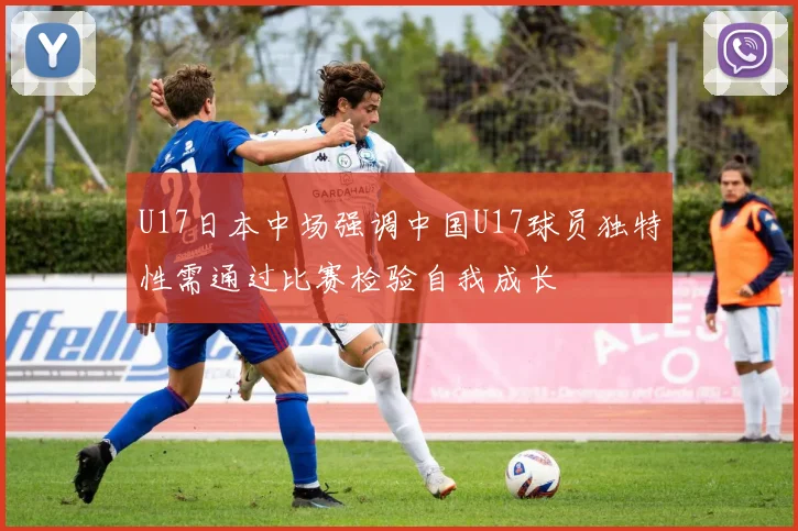 U17日本中场强调中国U17球员独特性需通过比赛检验自我成长